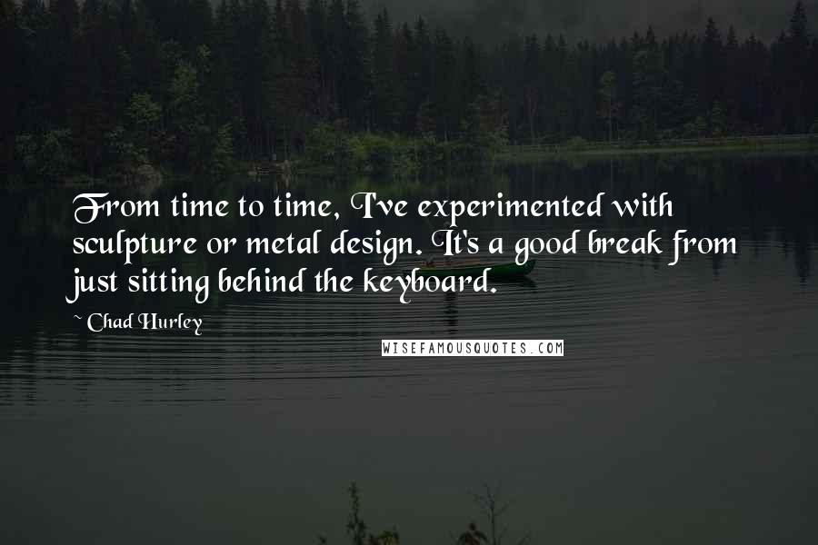 Chad Hurley Quotes: From time to time, I've experimented with sculpture or metal design. It's a good break from just sitting behind the keyboard.