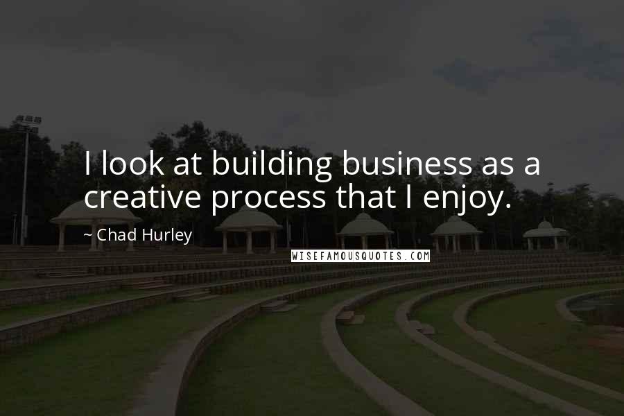 Chad Hurley Quotes: I look at building business as a creative process that I enjoy.