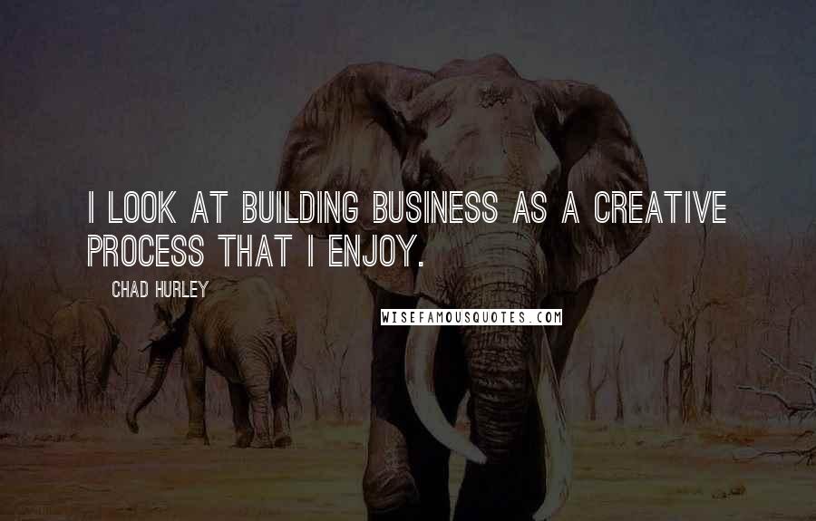 Chad Hurley Quotes: I look at building business as a creative process that I enjoy.