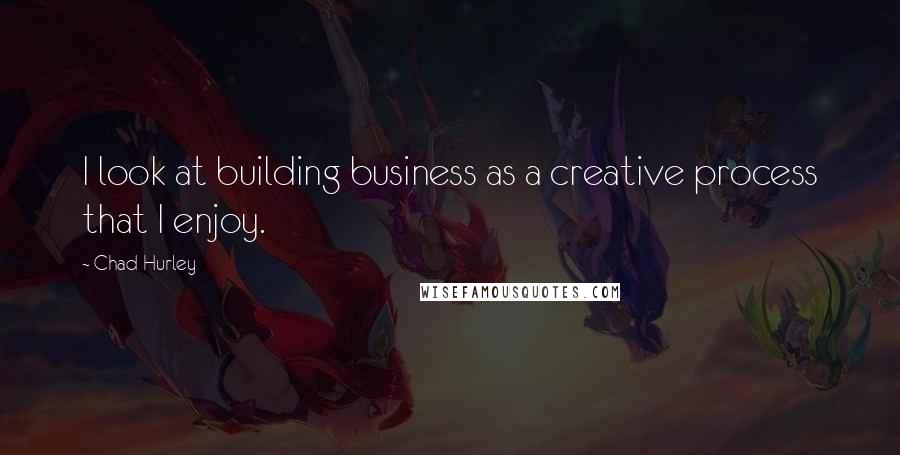 Chad Hurley Quotes: I look at building business as a creative process that I enjoy.