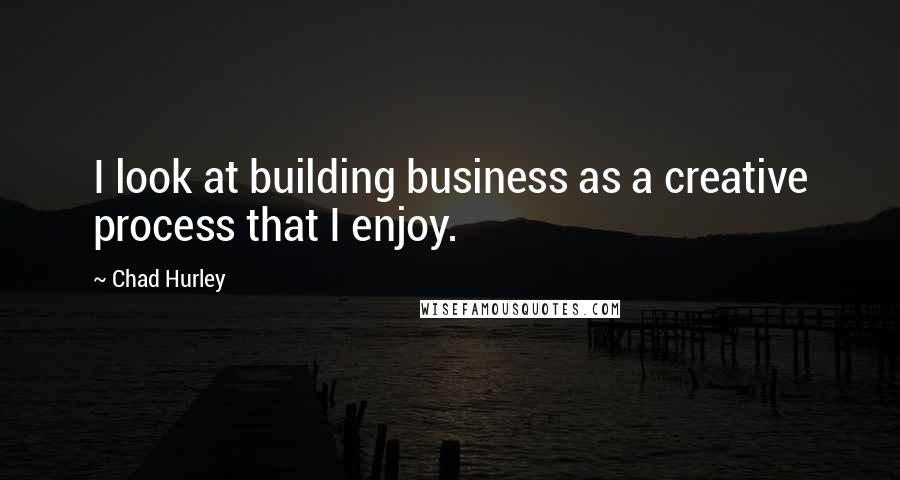 Chad Hurley Quotes: I look at building business as a creative process that I enjoy.