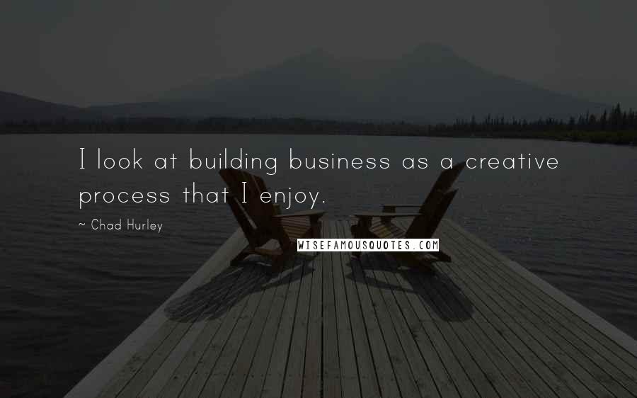 Chad Hurley Quotes: I look at building business as a creative process that I enjoy.