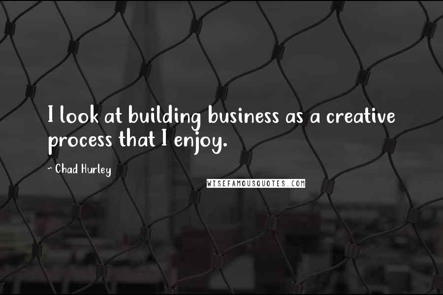 Chad Hurley Quotes: I look at building business as a creative process that I enjoy.