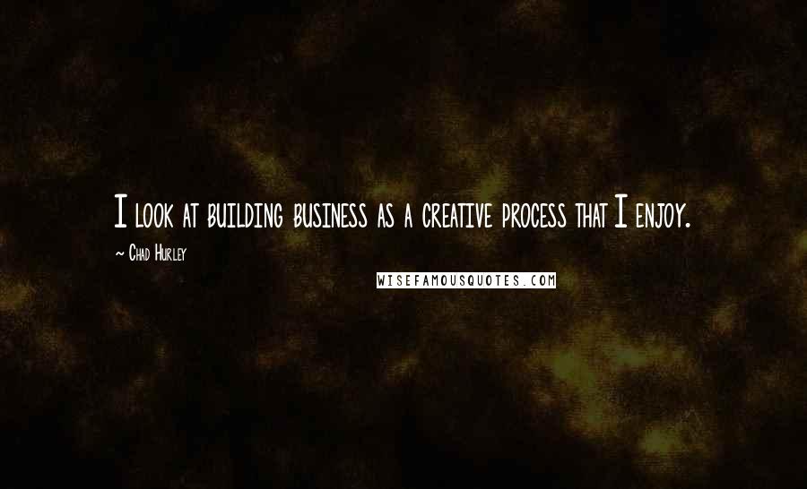 Chad Hurley Quotes: I look at building business as a creative process that I enjoy.