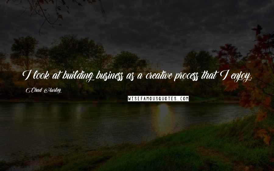 Chad Hurley Quotes: I look at building business as a creative process that I enjoy.
