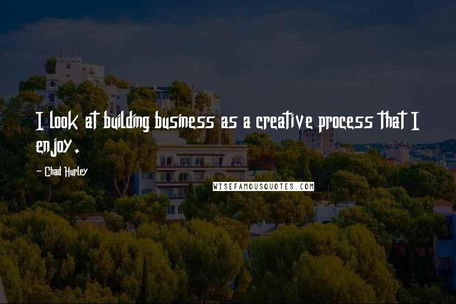 Chad Hurley Quotes: I look at building business as a creative process that I enjoy.
