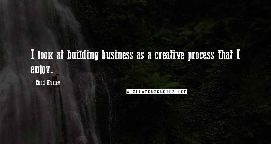 Chad Hurley Quotes: I look at building business as a creative process that I enjoy.