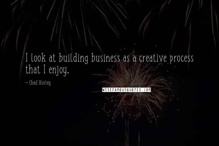 Chad Hurley Quotes: I look at building business as a creative process that I enjoy.