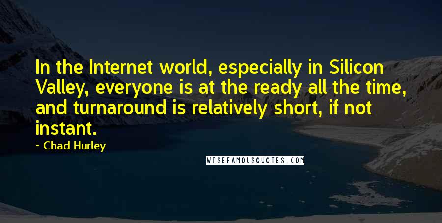 Chad Hurley Quotes: In the Internet world, especially in Silicon Valley, everyone is at the ready all the time, and turnaround is relatively short, if not instant.