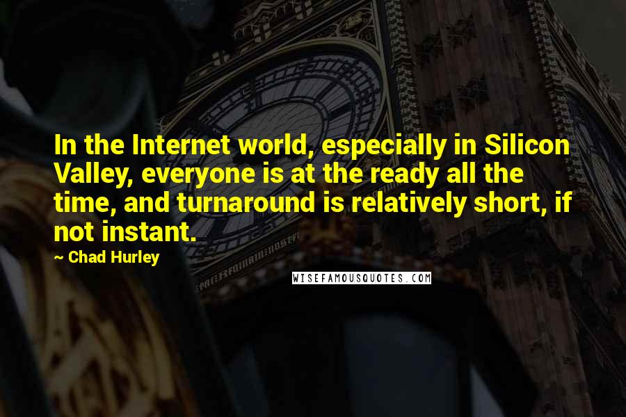 Chad Hurley Quotes: In the Internet world, especially in Silicon Valley, everyone is at the ready all the time, and turnaround is relatively short, if not instant.