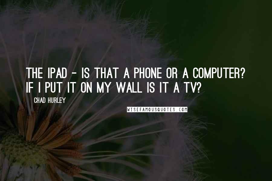 Chad Hurley Quotes: The iPad - is that a phone or a computer? If I put it on my wall is it a TV?