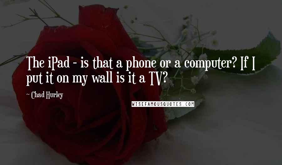 Chad Hurley Quotes: The iPad - is that a phone or a computer? If I put it on my wall is it a TV?