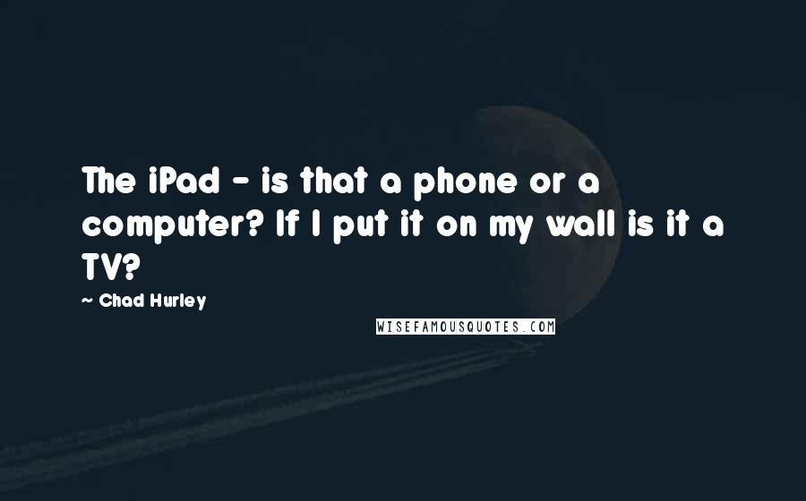 Chad Hurley Quotes: The iPad - is that a phone or a computer? If I put it on my wall is it a TV?