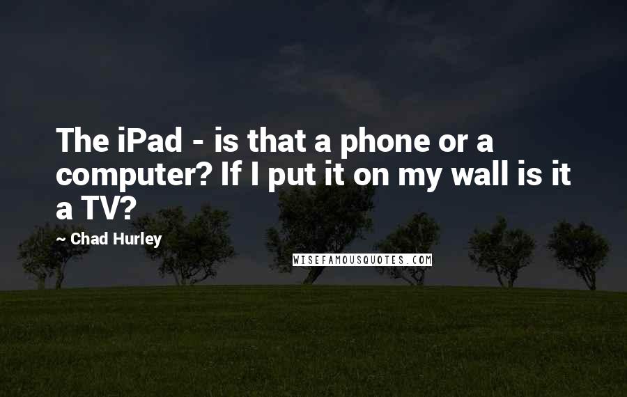 Chad Hurley Quotes: The iPad - is that a phone or a computer? If I put it on my wall is it a TV?