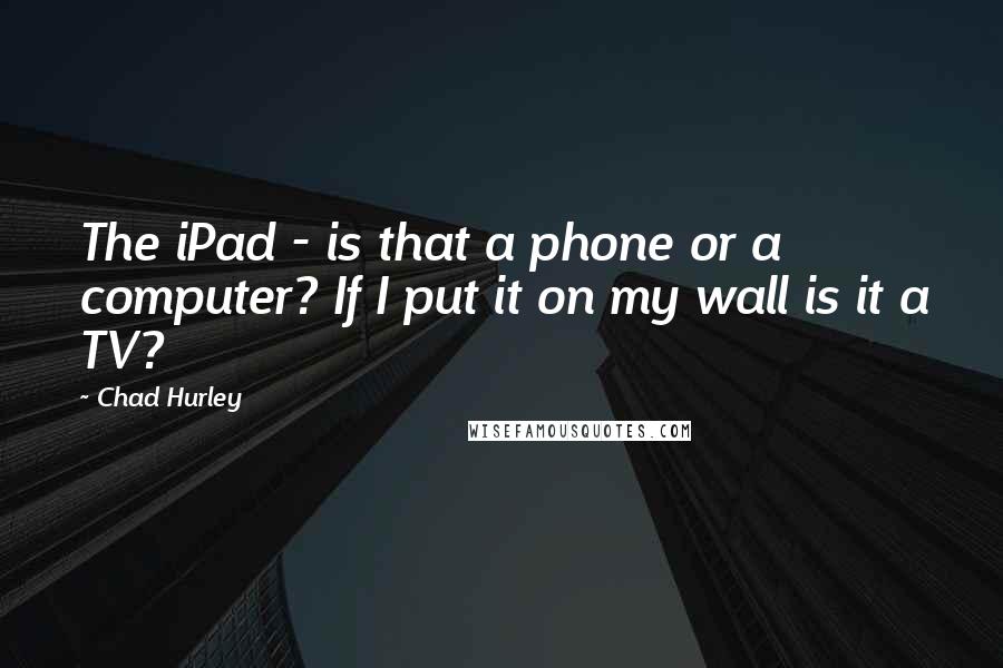 Chad Hurley Quotes: The iPad - is that a phone or a computer? If I put it on my wall is it a TV?