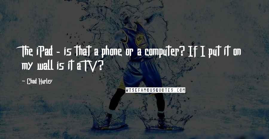 Chad Hurley Quotes: The iPad - is that a phone or a computer? If I put it on my wall is it a TV?