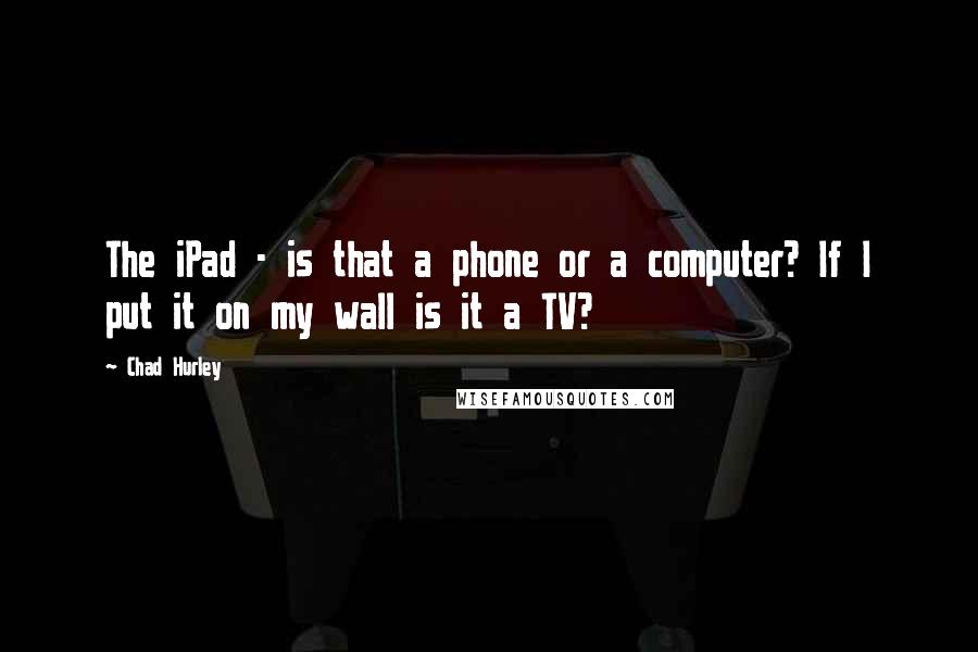 Chad Hurley Quotes: The iPad - is that a phone or a computer? If I put it on my wall is it a TV?