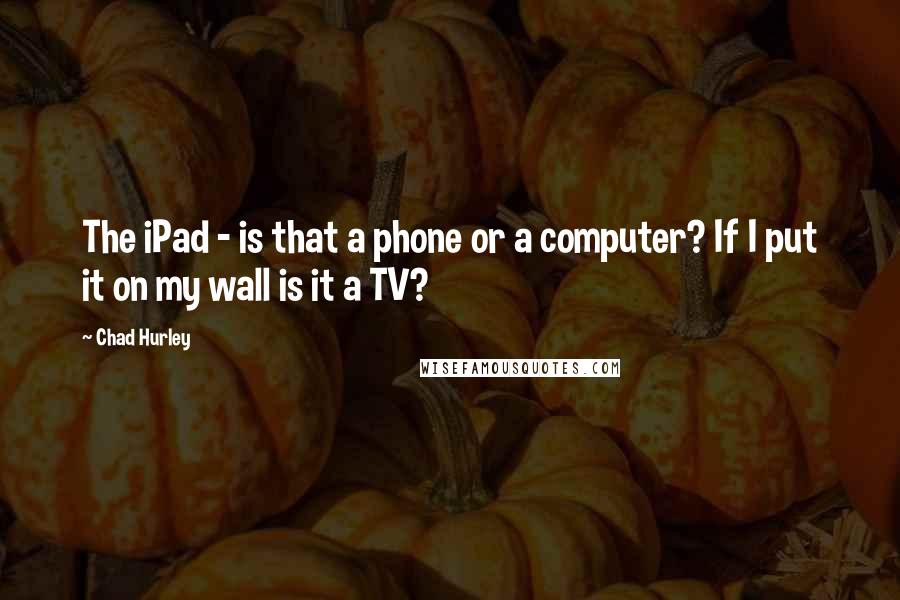 Chad Hurley Quotes: The iPad - is that a phone or a computer? If I put it on my wall is it a TV?