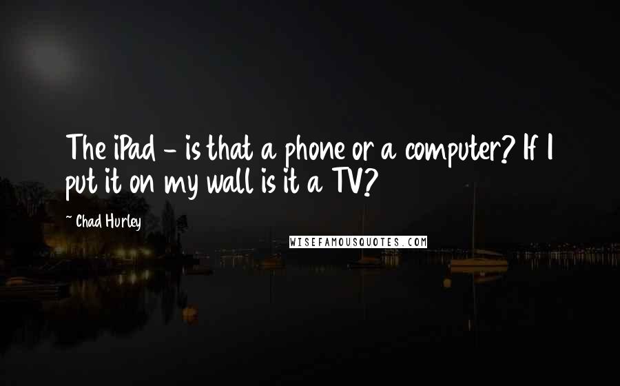 Chad Hurley Quotes: The iPad - is that a phone or a computer? If I put it on my wall is it a TV?