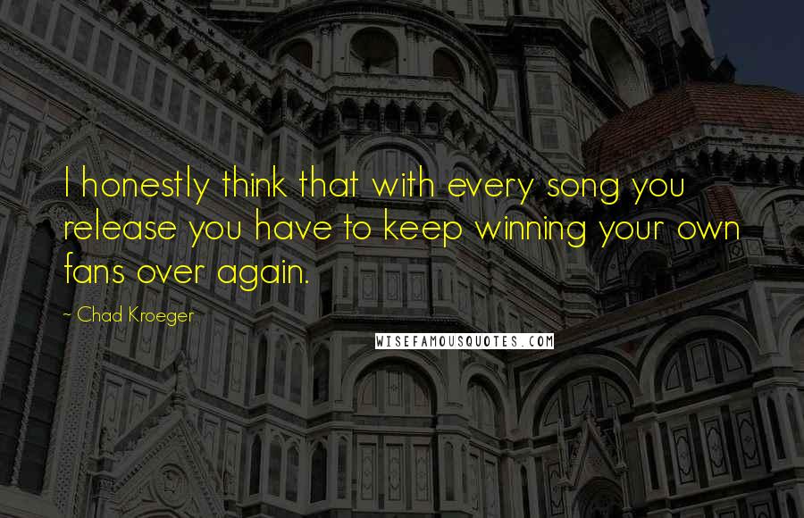 Chad Kroeger Quotes: I honestly think that with every song you release you have to keep winning your own fans over again.