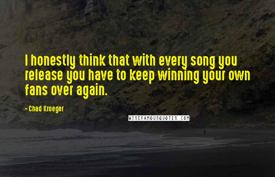Chad Kroeger Quotes: I honestly think that with every song you release you have to keep winning your own fans over again.