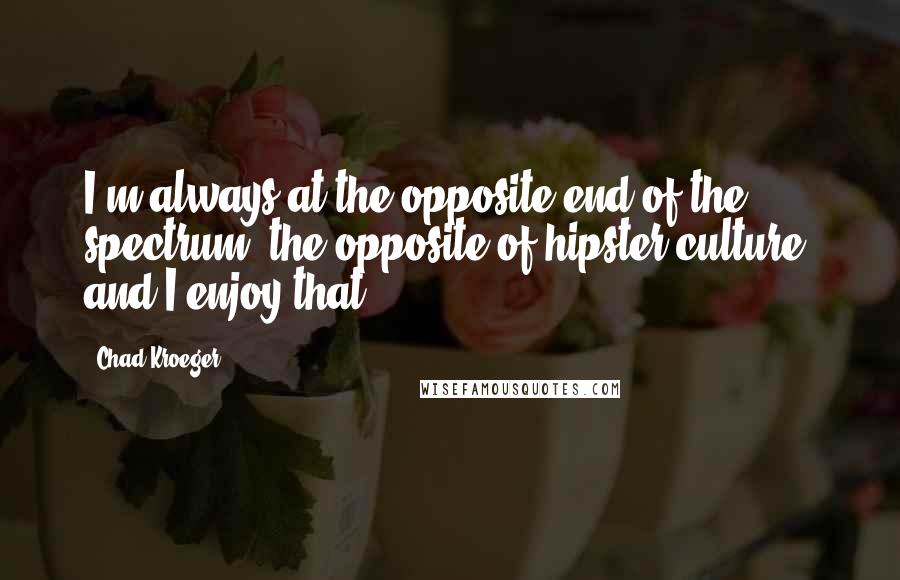 Chad Kroeger Quotes: I'm always at the opposite end of the spectrum, the opposite of hipster culture, and I enjoy that.