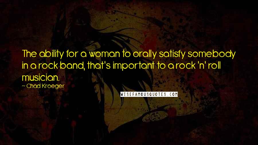 Chad Kroeger Quotes: The ability for a woman to orally satisfy somebody in a rock band, that's important to a rock 'n' roll musician.