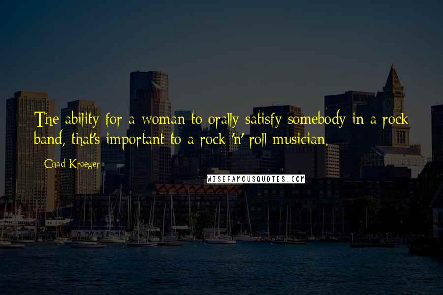 Chad Kroeger Quotes: The ability for a woman to orally satisfy somebody in a rock band, that's important to a rock 'n' roll musician.