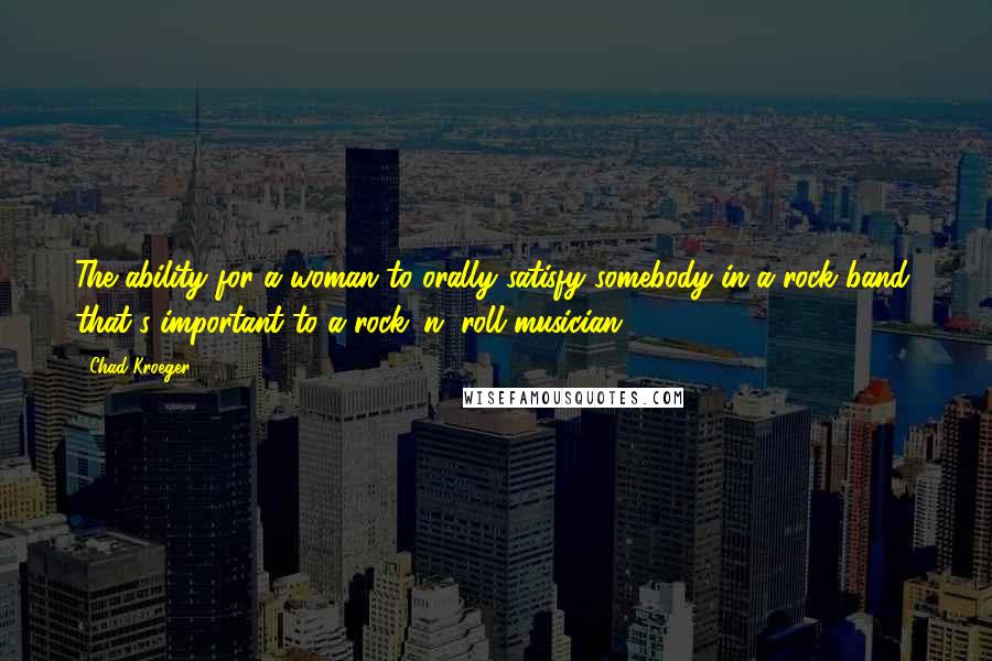 Chad Kroeger Quotes: The ability for a woman to orally satisfy somebody in a rock band, that's important to a rock 'n' roll musician.