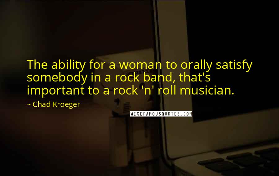 Chad Kroeger Quotes: The ability for a woman to orally satisfy somebody in a rock band, that's important to a rock 'n' roll musician.