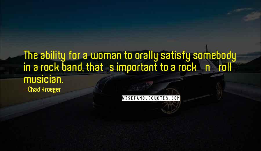 Chad Kroeger Quotes: The ability for a woman to orally satisfy somebody in a rock band, that's important to a rock 'n' roll musician.