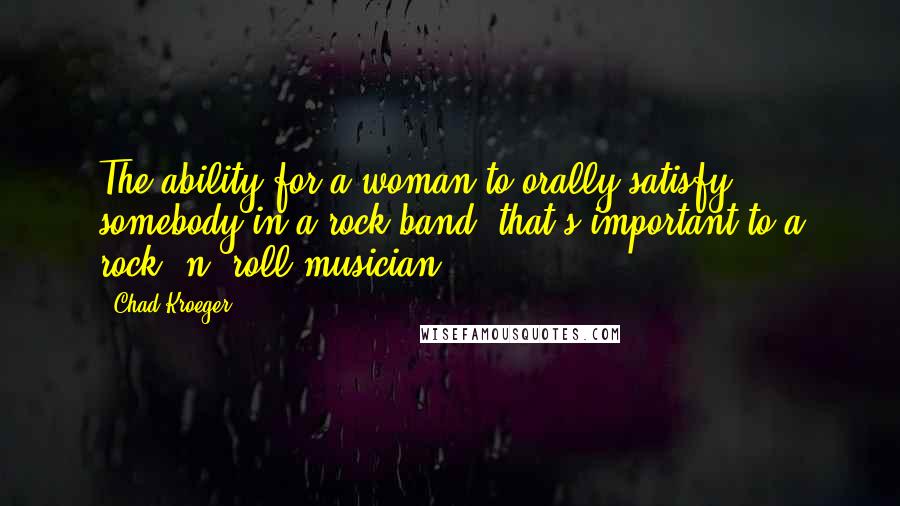 Chad Kroeger Quotes: The ability for a woman to orally satisfy somebody in a rock band, that's important to a rock 'n' roll musician.