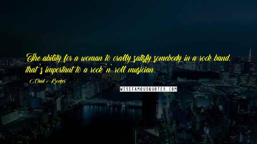 Chad Kroeger Quotes: The ability for a woman to orally satisfy somebody in a rock band, that's important to a rock 'n' roll musician.