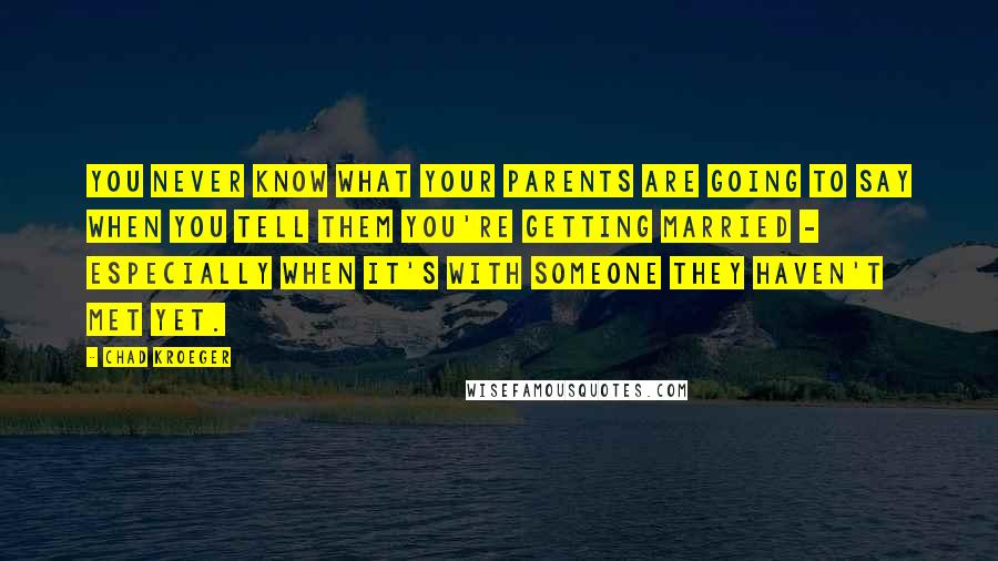 Chad Kroeger Quotes: You never know what your parents are going to say when you tell them you're getting married - especially when it's with someone they haven't met yet.