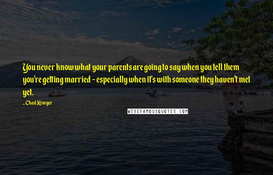 Chad Kroeger Quotes: You never know what your parents are going to say when you tell them you're getting married - especially when it's with someone they haven't met yet.