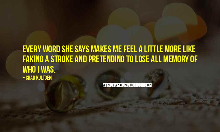 Chad Kultgen Quotes: Every word she says makes me feel a little more like faking a stroke and pretending to lose all memory of who I was.