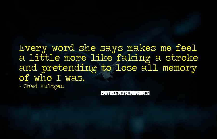 Chad Kultgen Quotes: Every word she says makes me feel a little more like faking a stroke and pretending to lose all memory of who I was.