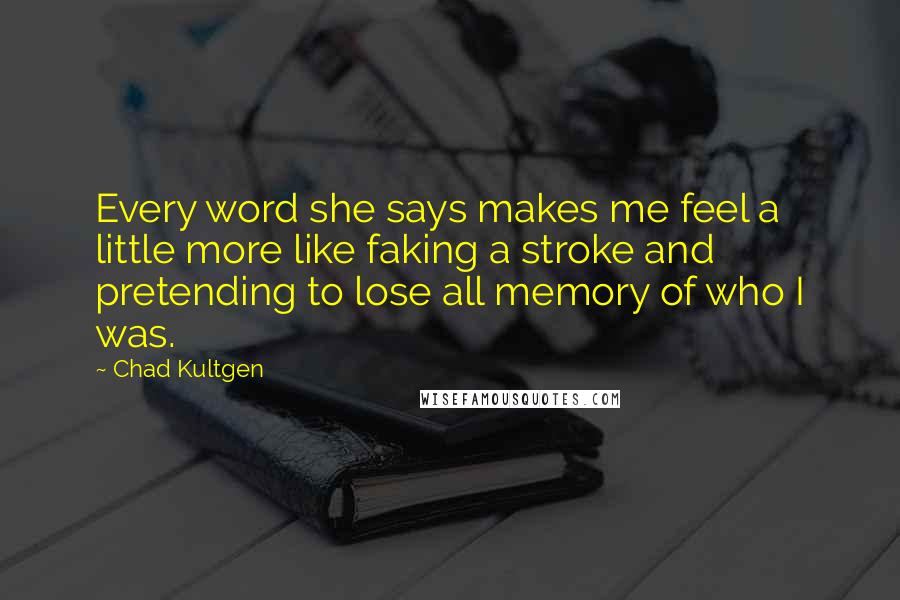 Chad Kultgen Quotes: Every word she says makes me feel a little more like faking a stroke and pretending to lose all memory of who I was.
