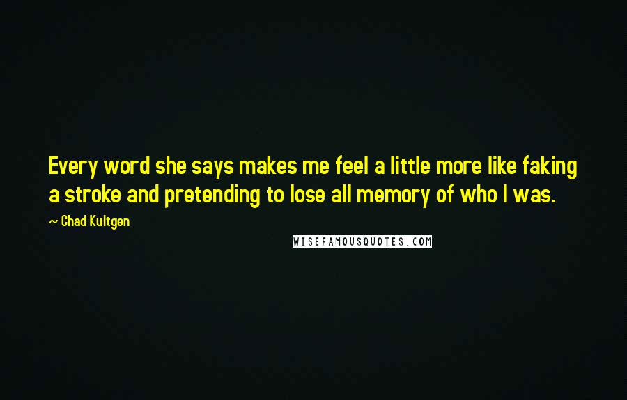 Chad Kultgen Quotes: Every word she says makes me feel a little more like faking a stroke and pretending to lose all memory of who I was.