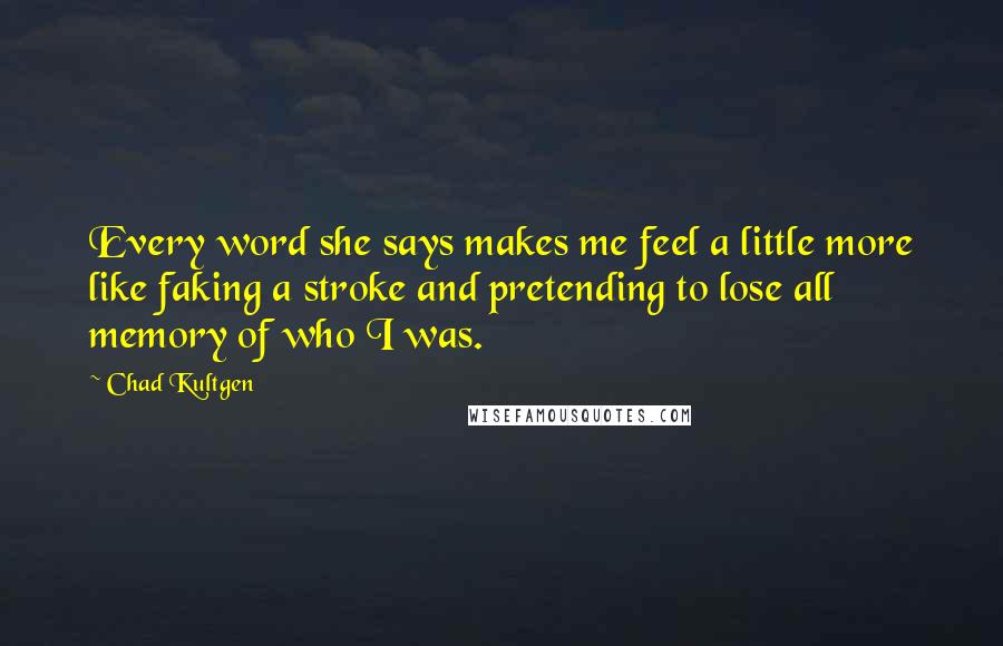 Chad Kultgen Quotes: Every word she says makes me feel a little more like faking a stroke and pretending to lose all memory of who I was.