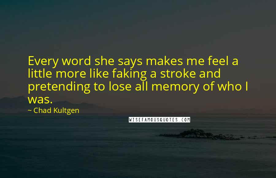 Chad Kultgen Quotes: Every word she says makes me feel a little more like faking a stroke and pretending to lose all memory of who I was.