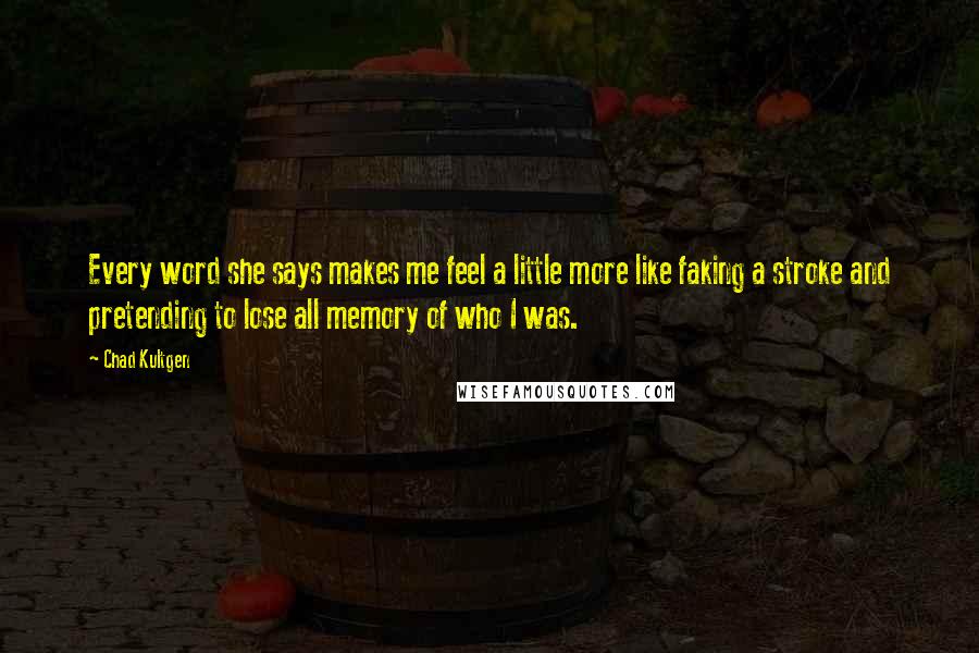 Chad Kultgen Quotes: Every word she says makes me feel a little more like faking a stroke and pretending to lose all memory of who I was.