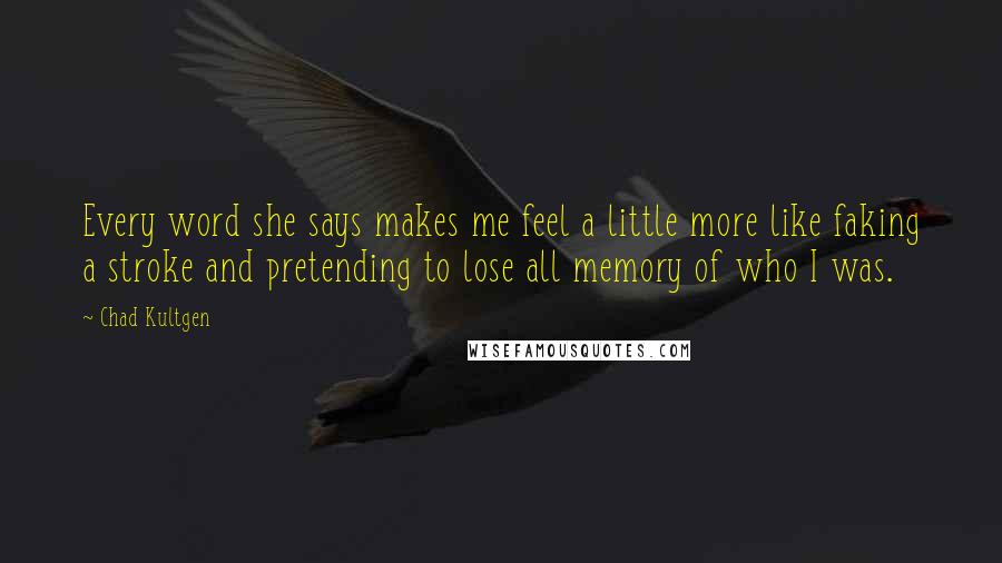 Chad Kultgen Quotes: Every word she says makes me feel a little more like faking a stroke and pretending to lose all memory of who I was.