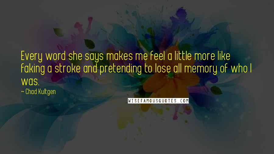 Chad Kultgen Quotes: Every word she says makes me feel a little more like faking a stroke and pretending to lose all memory of who I was.