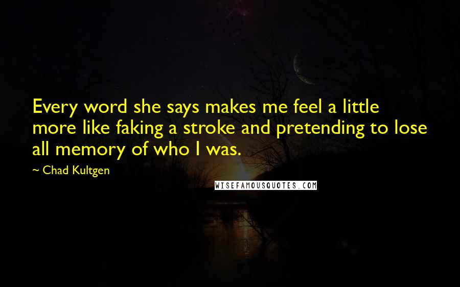 Chad Kultgen Quotes: Every word she says makes me feel a little more like faking a stroke and pretending to lose all memory of who I was.