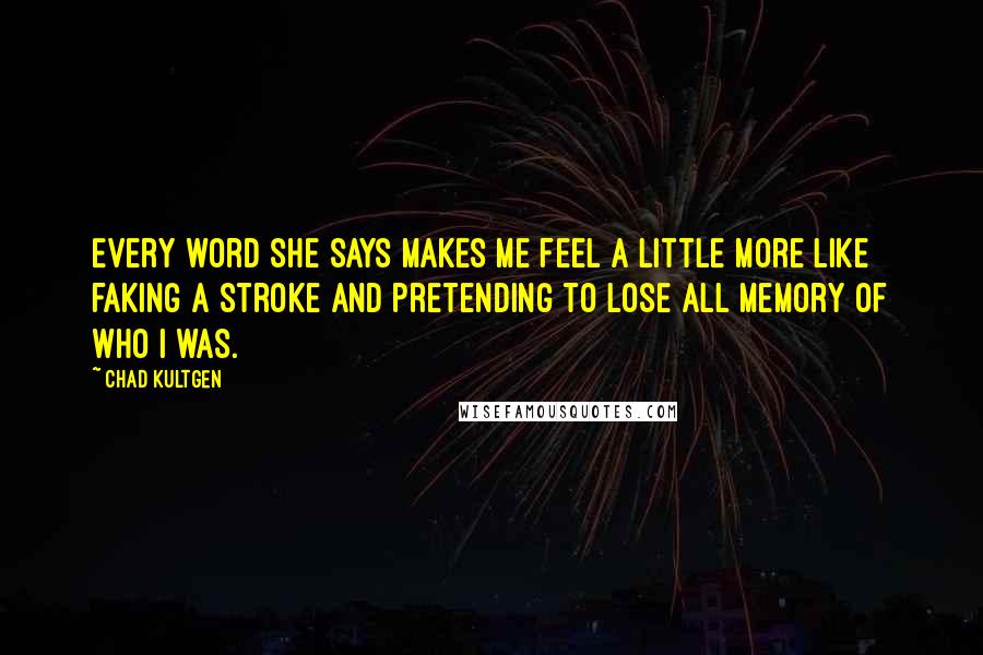Chad Kultgen Quotes: Every word she says makes me feel a little more like faking a stroke and pretending to lose all memory of who I was.