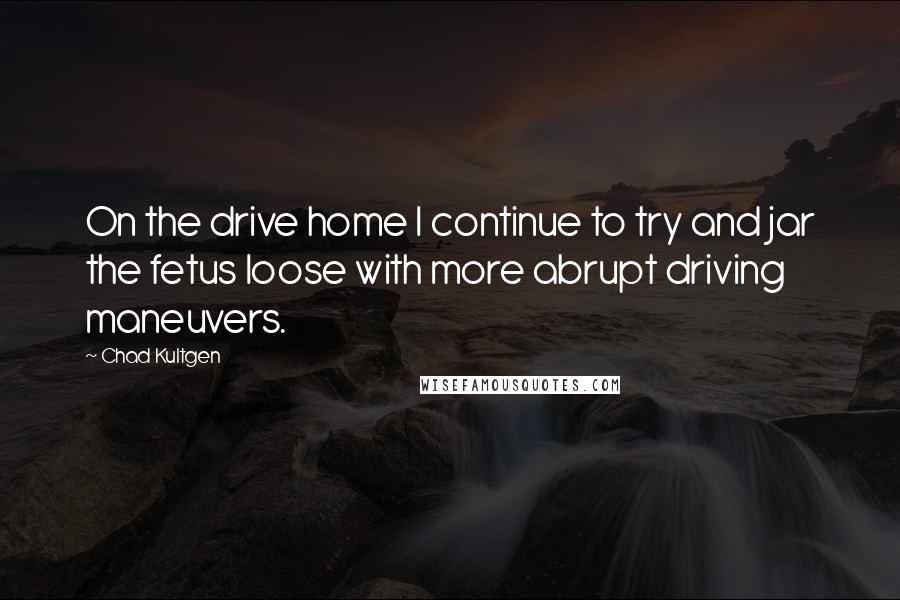 Chad Kultgen Quotes: On the drive home I continue to try and jar the fetus loose with more abrupt driving maneuvers.