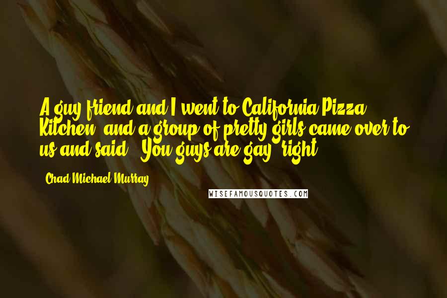 Chad Michael Murray Quotes: A guy friend and I went to California Pizza Kitchen, and a group of pretty girls came over to us and said, 'You guys are gay, right?'