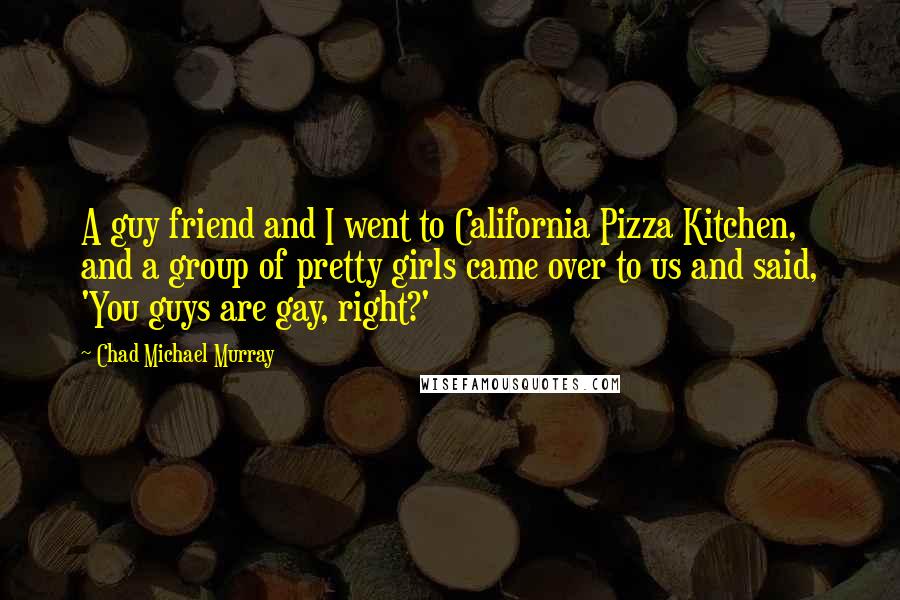 Chad Michael Murray Quotes: A guy friend and I went to California Pizza Kitchen, and a group of pretty girls came over to us and said, 'You guys are gay, right?'