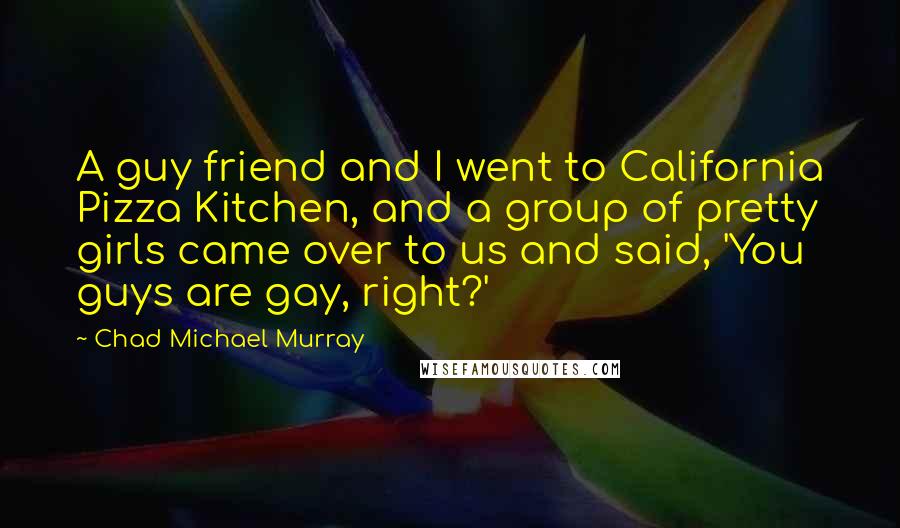 Chad Michael Murray Quotes: A guy friend and I went to California Pizza Kitchen, and a group of pretty girls came over to us and said, 'You guys are gay, right?'